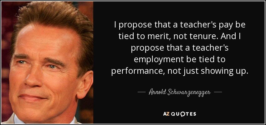 I propose that a teacher's pay be tied to merit, not tenure. And I propose that a teacher's employment be tied to performance, not just showing up. - Arnold Schwarzenegger