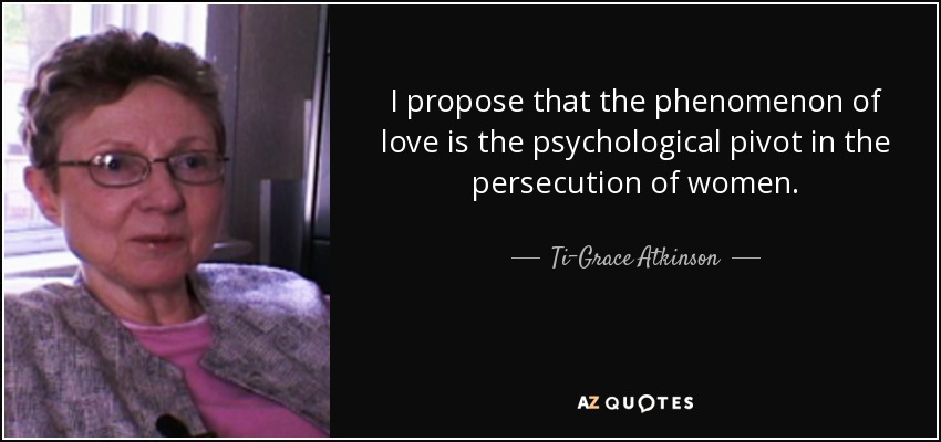 I propose that the phenomenon of love is the psychological pivot in the persecution of women. - Ti-Grace Atkinson