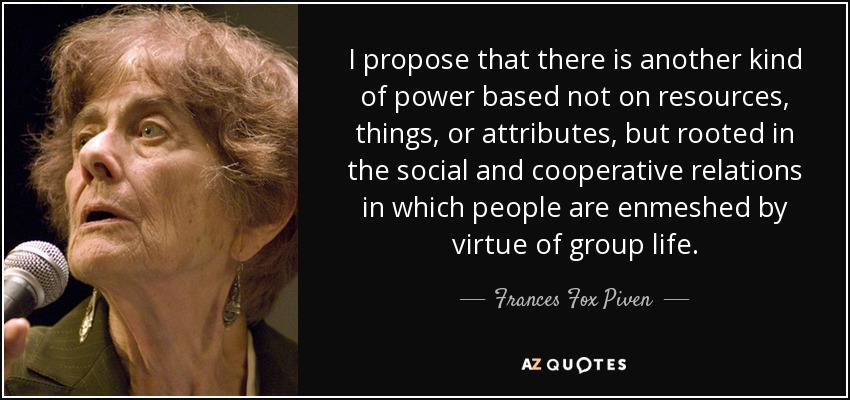 I propose that there is another kind of power based not on resources, things, or attributes, but rooted in the social and cooperative relations in which people are enmeshed by virtue of group life. - Frances Fox Piven
