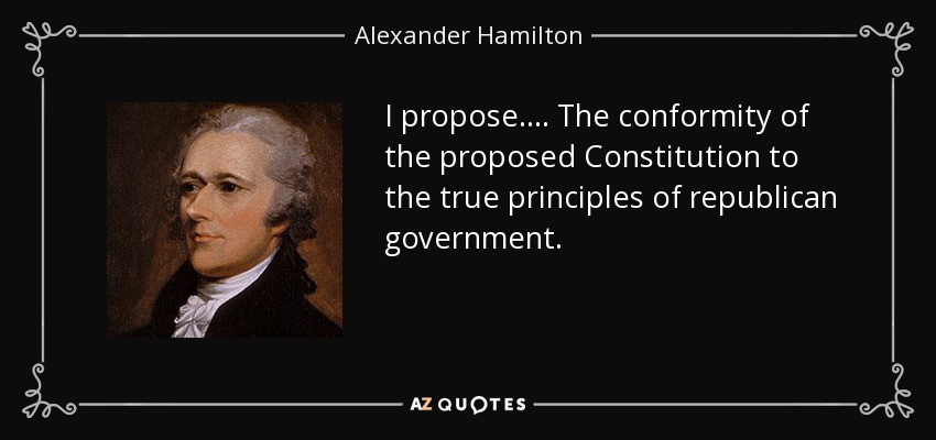 I propose . . . . The conformity of the proposed Constitution to the true principles of republican government. - Alexander Hamilton