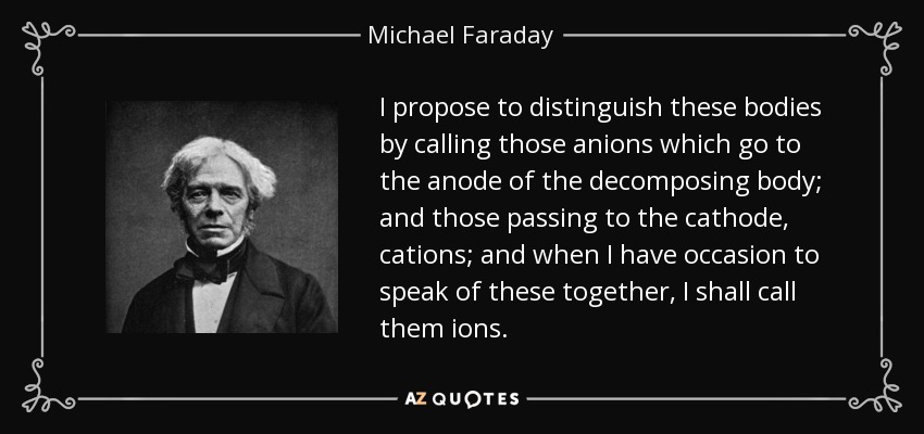 I propose to distinguish these bodies by calling those anions which go to the anode of the decomposing body; and those passing to the cathode, cations; and when I have occasion to speak of these together, I shall call them ions. - Michael Faraday