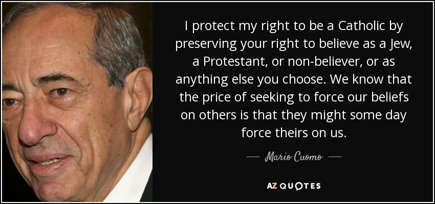 I protect my right to be a Catholic by preserving your right to believe as a Jew, a Protestant, or non-believer, or as anything else you choose. We know that the price of seeking to force our beliefs on others is that they might some day force theirs on us. - Mario Cuomo