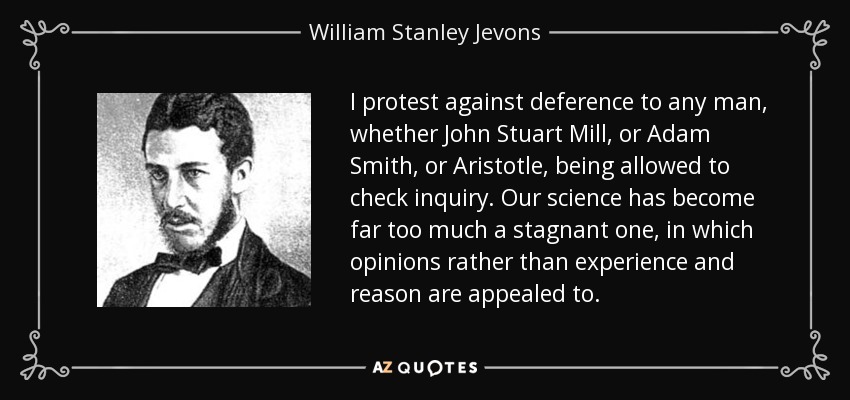 I protest against deference to any man, whether John Stuart Mill, or Adam Smith, or Aristotle, being allowed to check inquiry. Our science has become far too much a stagnant one, in which opinions rather than experience and reason are appealed to. - William Stanley Jevons