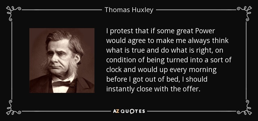 I protest that if some great Power would agree to make me always think what is true and do what is right, on condition of being turned into a sort of clock and would up every morning before I got out of bed, I should instantly close with the offer. - Thomas Huxley