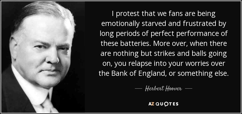 I protest that we fans are being emotionally starved and frustrated by long periods of perfect performance of these batteries. More over, when there are nothing but strikes and balls going on, you relapse into your worries over the Bank of England, or something else. - Herbert Hoover
