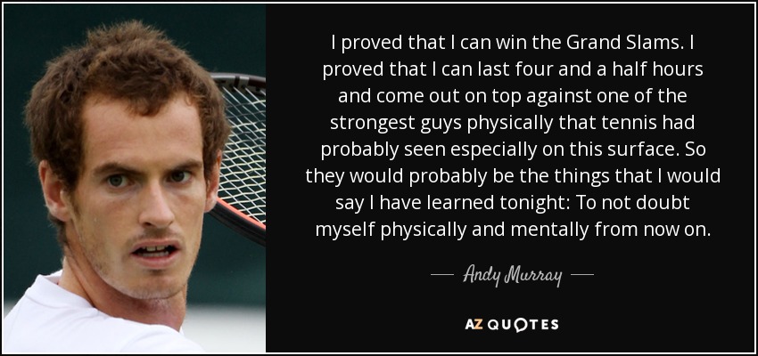 I proved that I can win the Grand Slams. I proved that I can last four and a half hours and come out on top against one of the strongest guys physically that tennis had probably seen especially on this surface. So they would probably be the things that I would say I have learned tonight: To not doubt myself physically and mentally from now on. - Andy Murray