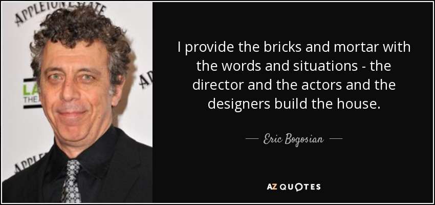 I provide the bricks and mortar with the words and situations - the director and the actors and the designers build the house. - Eric Bogosian