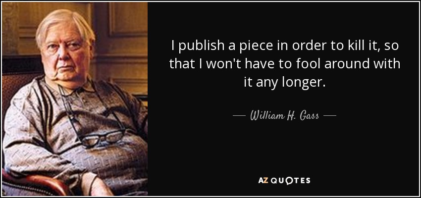 I publish a piece in order to kill it, so that I won't have to fool around with it any longer. - William H. Gass