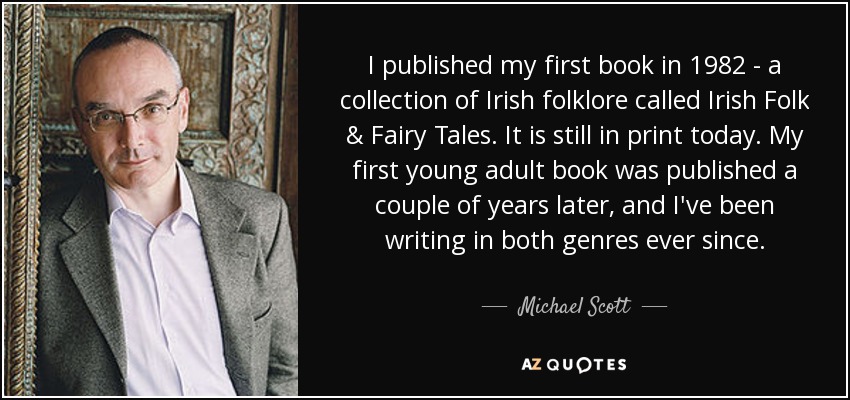 I published my first book in 1982 - a collection of Irish folklore called Irish Folk & Fairy Tales. It is still in print today. My first young adult book was published a couple of years later, and I've been writing in both genres ever since. - Michael Scott