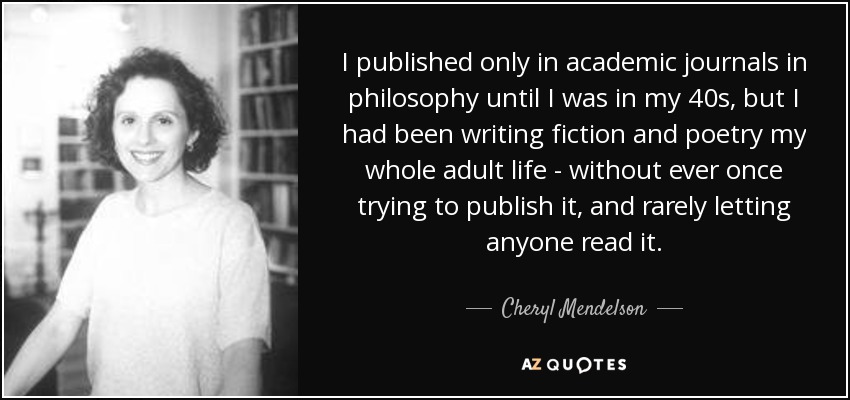 I published only in academic journals in philosophy until I was in my 40s, but I had been writing fiction and poetry my whole adult life - without ever once trying to publish it, and rarely letting anyone read it. - Cheryl Mendelson