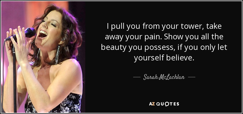 I pull you from your tower, take away your pain. Show you all the beauty you possess, if you only let yourself believe. - Sarah McLachlan