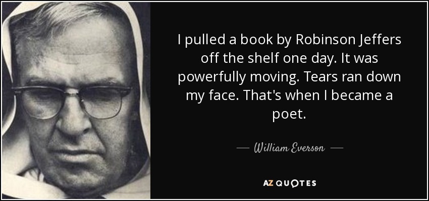 I pulled a book by Robinson Jeffers off the shelf one day. It was powerfully moving. Tears ran down my face. That's when I became a poet. - William Everson