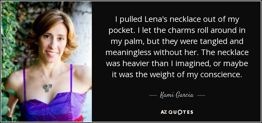 I pulled Lena's necklace out of my pocket. I let the charms roll around in my palm, but they were tangled and meaningless without her. The necklace was heavier than I imagined, or maybe it was the weight of my conscience. - Kami Garcia