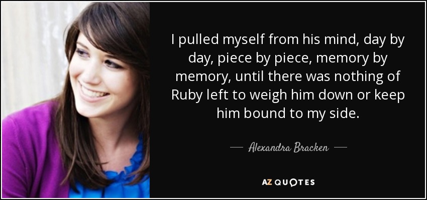 I pulled myself from his mind, day by day, piece by piece, memory by memory, until there was nothing of Ruby left to weigh him down or keep him bound to my side. - Alexandra Bracken