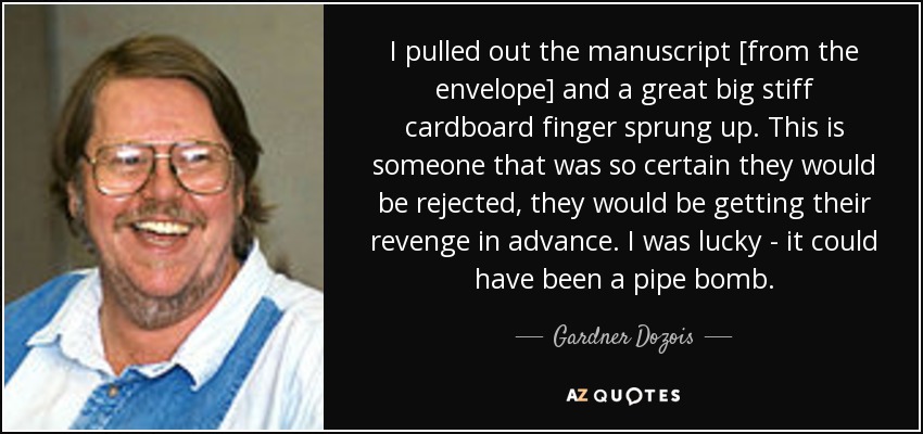 I pulled out the manuscript [from the envelope] and a great big stiff cardboard finger sprung up. This is someone that was so certain they would be rejected, they would be getting their revenge in advance. I was lucky - it could have been a pipe bomb. - Gardner Dozois
