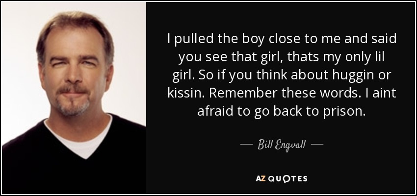 I pulled the boy close to me and said you see that girl, thats my only lil girl. So if you think about huggin or kissin. Remember these words. I aint afraid to go back to prison. - Bill Engvall