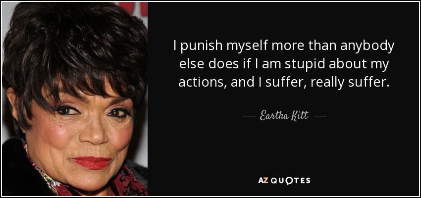 I punish myself more than anybody else does if I am stupid about my actions, and I suffer, really suffer. - Eartha Kitt