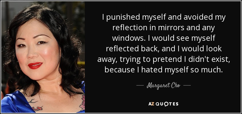 I punished myself and avoided my reflection in mirrors and any windows. I would see myself reflected back, and I would look away, trying to pretend I didn't exist, because I hated myself so much. - Margaret Cho