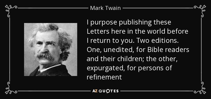 I purpose publishing these Letters here in the world before I return to you. Two editions. One, unedited, for Bible readers and their children; the other, expurgated, for persons of refinement - Mark Twain