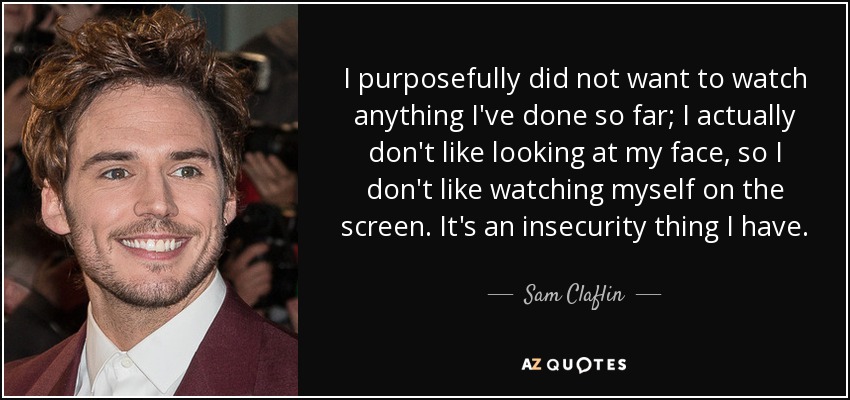 I purposefully did not want to watch anything I've done so far; I actually don't like looking at my face, so I don't like watching myself on the screen. It's an insecurity thing I have. - Sam Claflin