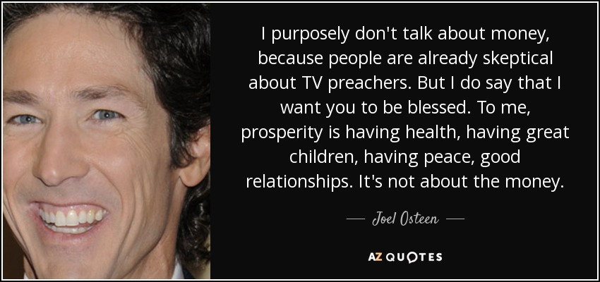 I purposely don't talk about money, because people are already skeptical about TV preachers. But I do say that I want you to be blessed. To me, prosperity is having health, having great children, having peace, good relationships. It's not about the money. - Joel Osteen