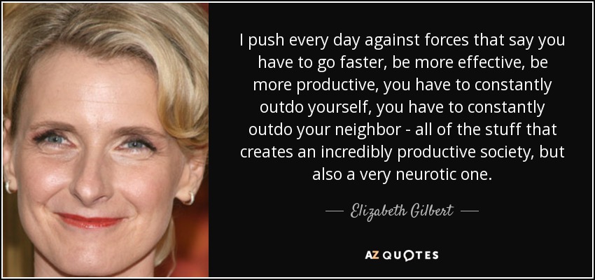 I push every day against forces that say you have to go faster, be more effective, be more productive, you have to constantly outdo yourself, you have to constantly outdo your neighbor - all of the stuff that creates an incredibly productive society, but also a very neurotic one. - Elizabeth Gilbert