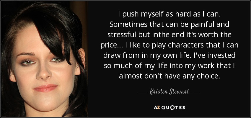 I push myself as hard as I can. Sometimes that can be painful and stressful but inthe end it's worth the price... I like to play characters that I can draw from in my own life. I've invested so much of my life into my work that I almost don't have any choice. - Kristen Stewart