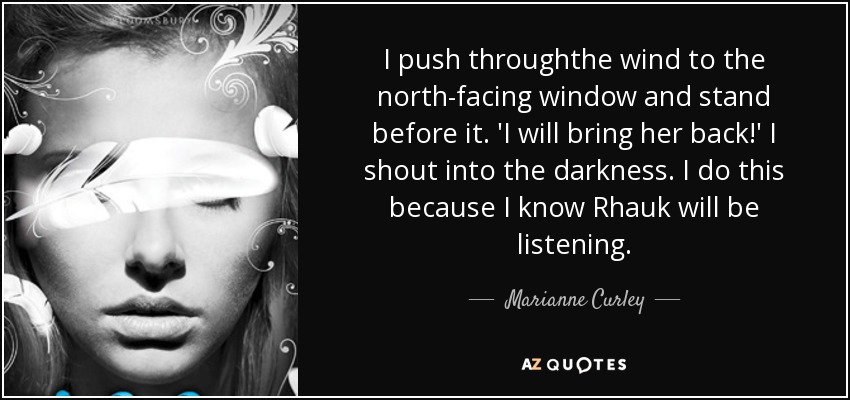 I push throughthe wind to the north-facing window and stand before it. 'I will bring her back!' I shout into the darkness. I do this because I know Rhauk will be listening. - Marianne Curley