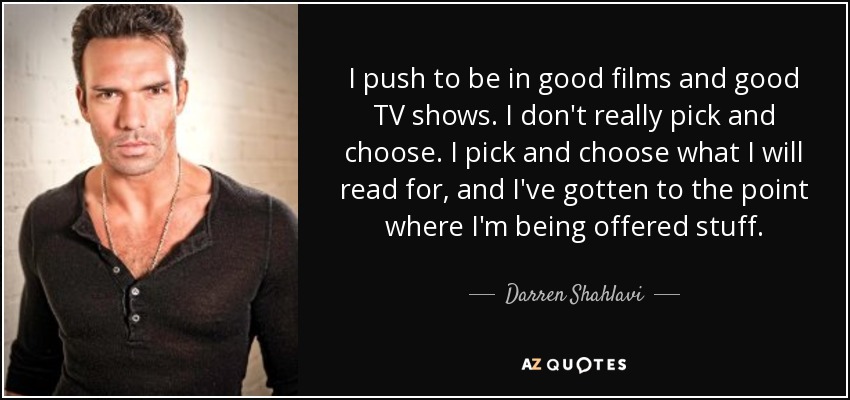 I push to be in good films and good TV shows. I don't really pick and choose. I pick and choose what I will read for, and I've gotten to the point where I'm being offered stuff. - Darren Shahlavi