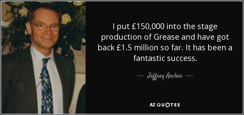 I put £150,000 into the stage production of Grease and have got back £1.5 million so far. It has been a fantastic success. - Jeffrey Archer