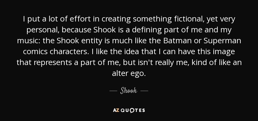 I put a lot of effort in creating something fictional, yet very personal, because Shook is a defining part of me and my music: the Shook entity is much like the Batman or Superman comics characters. I like the idea that I can have this image that represents a part of me, but isn't really me, kind of like an alter ego. - Shook