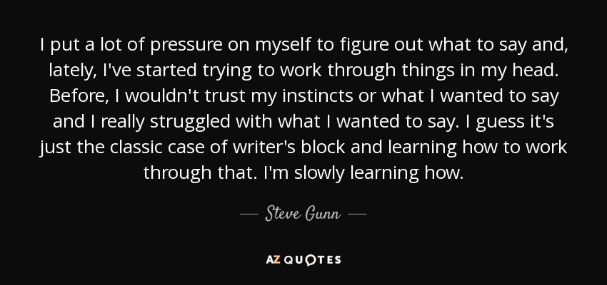 I put a lot of pressure on myself to figure out what to say and, lately, I've started trying to work through things in my head. Before, I wouldn't trust my instincts or what I wanted to say and I really struggled with what I wanted to say. I guess it's just the classic case of writer's block and learning how to work through that. I'm slowly learning how. - Steve Gunn