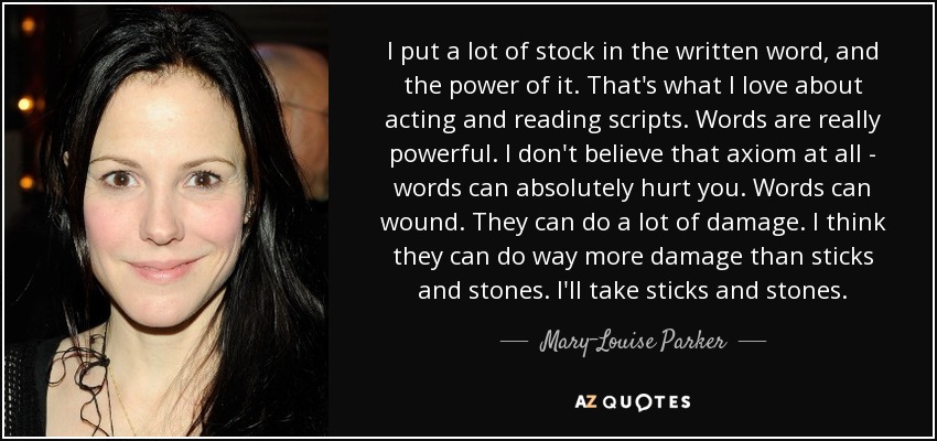 I put a lot of stock in the written word, and the power of it. That's what I love about acting and reading scripts. Words are really powerful. I don't believe that axiom at all - words can absolutely hurt you. Words can wound. They can do a lot of damage. I think they can do way more damage than sticks and stones. I'll take sticks and stones. - Mary-Louise Parker