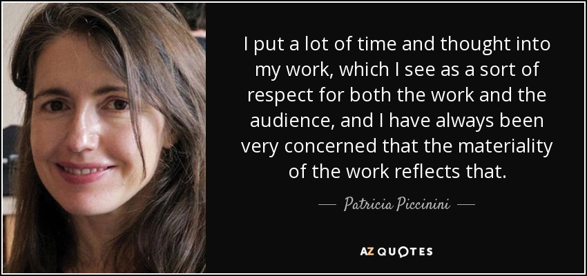 I put a lot of time and thought into my work, which I see as a sort of respect for both the work and the audience, and I have always been very concerned that the materiality of the work reflects that. - Patricia Piccinini