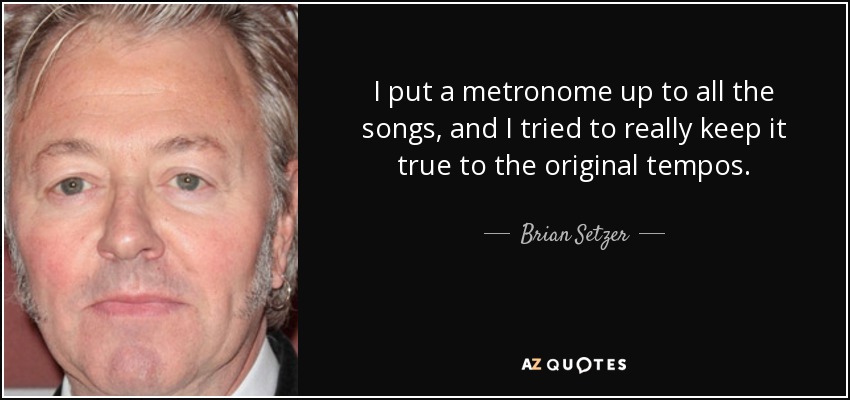 I put a metronome up to all the songs, and I tried to really keep it true to the original tempos. - Brian Setzer