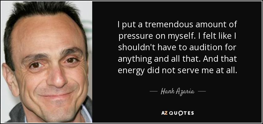 I put a tremendous amount of pressure on myself. I felt like I shouldn't have to audition for anything and all that. And that energy did not serve me at all. - Hank Azaria
