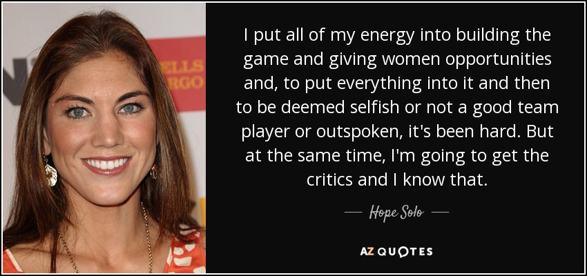 I put all of my energy into building the game and giving women opportunities and, to put everything into it and then to be deemed selfish or not a good team player or outspoken, it's been hard. But at the same time, I'm going to get the critics and I know that. - Hope Solo