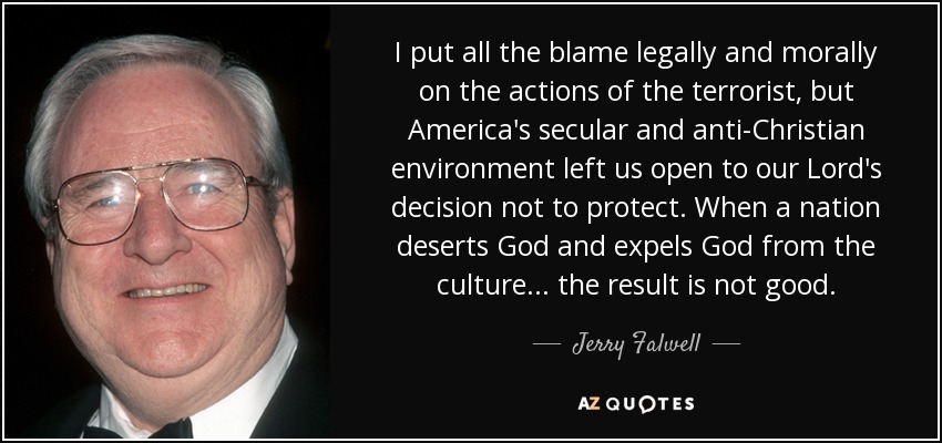 I put all the blame legally and morally on the actions of the terrorist, but America's secular and anti-Christian environment left us open to our Lord's decision not to protect. When a nation deserts God and expels God from the culture ... the result is not good. - Jerry Falwell