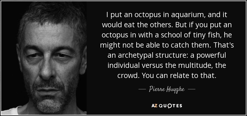 I put an octopus in aquarium, and it would eat the others. But if you put an octopus in with a school of tiny fish, he might not be able to catch them. That's an archetypal structure: a powerful individual versus the multitude, the crowd. You can relate to that. - Pierre Huyghe