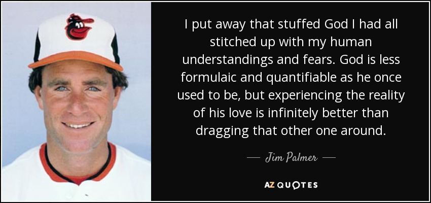 I put away that stuffed God I had all stitched up with my human understandings and fears. God is less formulaic and quantifiable as he once used to be, but experiencing the reality of his love is infinitely better than dragging that other one around. - Jim Palmer