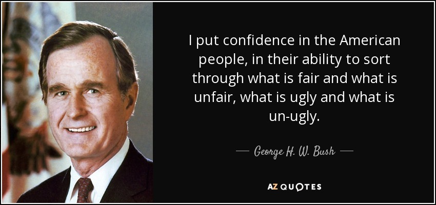 I put confidence in the American people, in their ability to sort through what is fair and what is unfair, what is ugly and what is un-ugly. - George H. W. Bush
