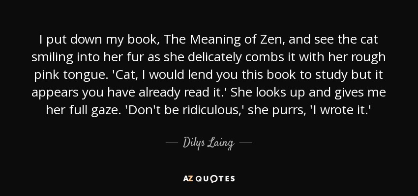 I put down my book, The Meaning of Zen, and see the cat smiling into her fur as she delicately combs it with her rough pink tongue. 'Cat, I would lend you this book to study but it appears you have already read it.' She looks up and gives me her full gaze. 'Don't be ridiculous,' she purrs, 'I wrote it.' - Dilys Laing
