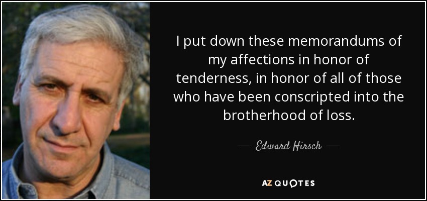 I put down these memorandums of my affections in honor of tenderness, in honor of all of those who have been conscripted into the brotherhood of loss. - Edward Hirsch