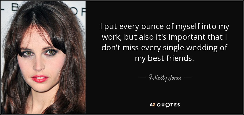 I put every ounce of myself into my work, but also it's important that I don't miss every single wedding of my best friends. - Felicity Jones