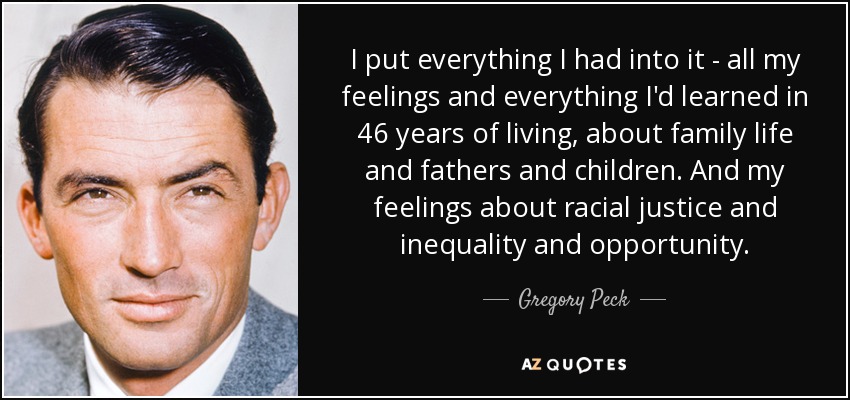 I put everything I had into it - all my feelings and everything I'd learned in 46 years of living, about family life and fathers and children. And my feelings about racial justice and inequality and opportunity. - Gregory Peck