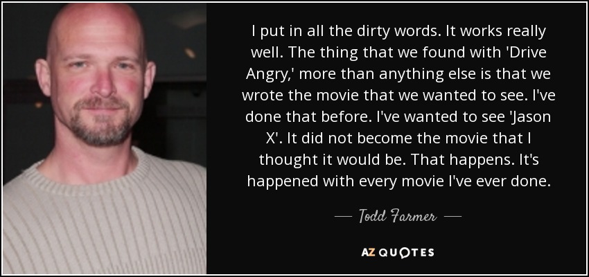 I put in all the dirty words. It works really well. The thing that we found with 'Drive Angry,' more than anything else is that we wrote the movie that we wanted to see. I've done that before. I've wanted to see 'Jason X'. It did not become the movie that I thought it would be. That happens. It's happened with every movie I've ever done. - Todd Farmer