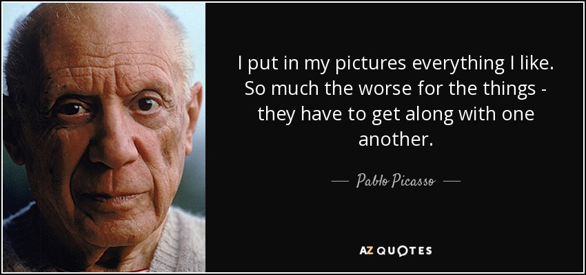 I put in my pictures everything I like. So much the worse for the things - they have to get along with one another. - Pablo Picasso