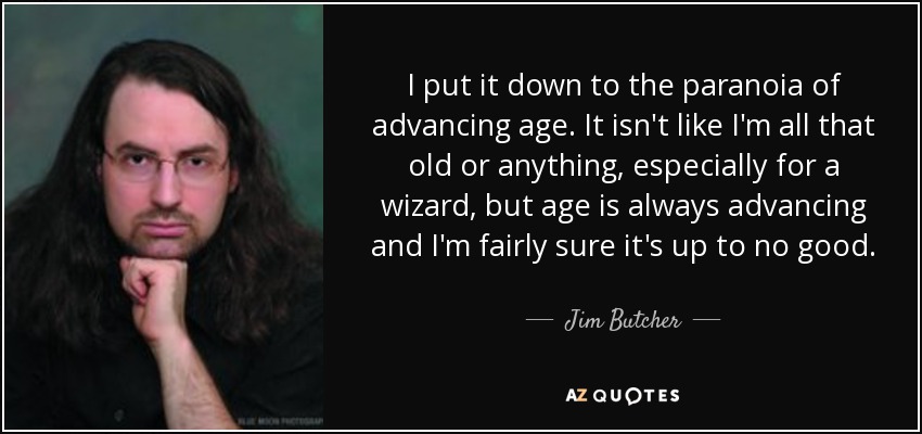I put it down to the paranoia of advancing age. It isn't like I'm all that old or anything, especially for a wizard, but age is always advancing and I'm fairly sure it's up to no good. - Jim Butcher