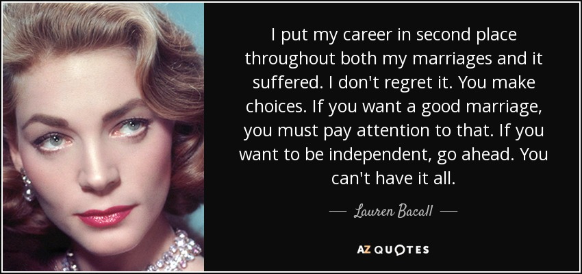 I put my career in second place throughout both my marriages and it suffered. I don't regret it. You make choices. If you want a good marriage, you must pay attention to that. If you want to be independent, go ahead. You can't have it all. - Lauren Bacall