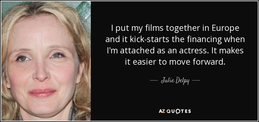 I put my films together in Europe and it kick-starts the financing when I'm attached as an actress. It makes it easier to move forward. - Julie Delpy
